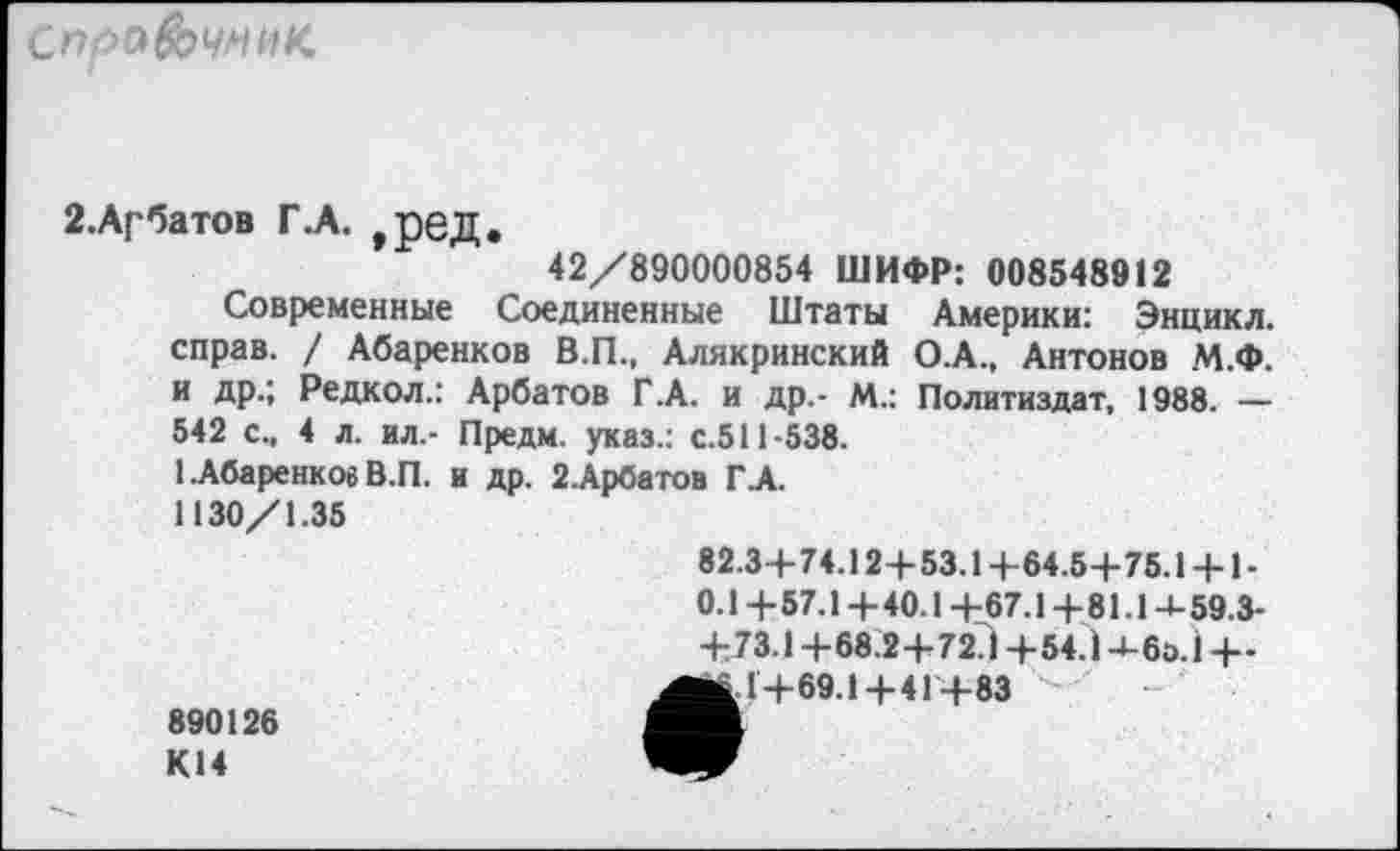 ﻿справочник.
2. Арбатов Г .А. , рбД.
42/890000854 ШИФР: 008548912
Современные Соединенные Штаты Америки: Энцикл. справ. / Абаренков В.П., Алякринский О.А., Антонов М.Ф. и др.; Редкол.: Арбатов Г.А. и др,- М.: Политиздат, 1988. — 542 см 4 л. ил.- Предм. указ.: с.511-538.
1.Абаренков В.П. и др. 2.Арбатов ГА.
1130/1.35
890126 К14
82.3+74.12+53.1 +64.5+75.1 + 1-0.1+57.1+40.1+67.1+81.1+59.3-+73.1+68.2+72?! +54.1+60.1 +-■а 1+69.1+4 Г+83